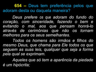 654 – Deus tem preferência pelos que
adoram desta ou daquela maneira?
Deus prefere os que adoram do fundo do
coração, com sinceridade, fazendo o bem e
evitando o mal, aos que pensam honrá-lo
através de cerimônias que não os tornam
melhores para os seus semelhantes.
Todos os homens são irmãos e filhos do
mesmo Deus, que chama para Ele todos os que
seguem as suas leis, qualquer que seja a forma
pela qual se exprimam.
Aqueles que só tem a aparência da piedade
é um hipócrita;
 