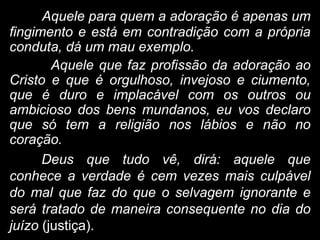 Aquele para quem a adoração é apenas um
fingimento e está em contradição com a própria
conduta, dá um mau exemplo.
Aquele que faz profissão da adoração ao
Cristo e que é orgulhoso, invejoso e ciumento,
que é duro e implacável com os outros ou
ambicioso dos bens mundanos, eu vos declaro
que só tem a religião nos lábios e não no
coração.
Deus que tudo vê, dirá: aquele que
conhece a verdade é cem vezes mais culpável
do mal que faz do que o selvagem ignorante e
será tratado de maneira consequente no dia do
juízo (justiça).
 