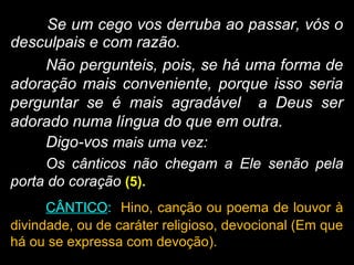 Se um cego vos derruba ao passar, vós o
desculpais e com razão.
Não pergunteis, pois, se há uma forma de
adoração mais conveniente, porque isso seria
perguntar se é mais agradável a Deus ser
adorado numa língua do que em outra.
Digo-vos mais uma vez:
Os cânticos não chegam a Ele senão pela
porta do coração (5).
CÂNTICO: Hino, canção ou poema de louvor à
divindade, ou de caráter religioso, devocional (Em que
há ou se expressa com devoção).
 