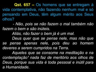 Qst. 657 – Os homens que se entregam à
vida contemplativa, não fazendo nenhum mal e só
pensando em Deus, têm algum mérito aos Seus
olhos?
- Não, pois se não fazem o mal também não
fazem o bem e são inúteis.
Aliás, não fazer o bem já é um mal.
Deus quer que se pense nele, mas não que
se pense apenas nele, pois deu ao homem
deveres a serem cumpridos na Terra.
Aqueles que se consome na meditação e na
contemplação¹ nada faz de meritório aos olhos de
Deus, porque sua vida é toda pessoal e inútil para
a Humanidade.
 