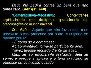 Deus lhe pedirá contas do bem que não
tenha feito. (Ver qst. 640) .
¹Contemplativa–Meditativa: Concentrar-se
espiritualmente para desligar-se gradualmente das
preocupações do mundo material.
Qst. 640 – Aquele que não faz o mal, mas
aproveita o mal praticado por outro, é culpado no
mesmo grau?
- É como se o cometesse;
Ao aproveitá-lo, torna-se participante dele.
Talvez tivesse recuado diante da ação:
Mas, se ao encontrá-la realizada, dela se
serve, é porque a aprova e a teria praticado se
pudesse ou se tivesse ousado.
 