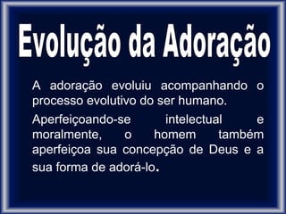 A adoração evoluiu acompanhando o
processo evolutivo do ser humano.
Aperfeiçoando-se intelectual e
moralmente, o homem também
aperfeiçoa sua concepção de Deus e a
sua forma de adorá-lo.
 