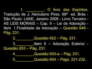 1. ________, O livro dos Espíritos.
Tradução de J. Herculano Pires. 68ª ed. Brás -
São Paulo: LAKE, Janeiro 2009 - Livro Terceiro -
AS LEIS MORAIS – Cap. II – Lei de Adoração -
Item I Finalidade da Adoração – Questão 649 -
Pág. 231.
2.________,Questão 652 – Pág. 231.
3.________,Item II – Adoração Exterior -
Questão 653 – Pág. 231.
4.________,Questão 653-a – Pág. 231.
5.________,Questão 654 – Págs. 221-232.
 