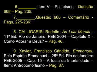 6.________,Item V – Politeísmo - Questão
668 – Pág. 235.
7.________,Questão 668 – Comentário -
Págs. 225-236.
8. CALLIGARIS, Rodolfo. As Leis Morais -
11ª Ed. Rio de Janeiro: FEB 2004 – Capítulo X -
Como Adorar a Deus? – Pág. 46.
9. Xavier, Francisco Cândido. Emmanuel.
Pelo Espírito Emmanuel – 25ª Ed. Rio de Janeiro:
FEB 2005 – Cap. 15 – A Ideia da Imortalidade –
Item: Antropomorfismo – Pág. 87.
 