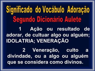 1 Ação ou resultado de
adorar, de cultuar algo ou alguém;
IDOLATRIA; VENERAÇÃO
2 Veneração, culto a
divindade, ou a algo ou alguém
que se considera como divinos.
 