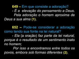 649 – Em que consiste a adoração?
- É a elevação do pensamento a Deus..
Pela adoração o homem aproxima de
Deus a sua alma (1).
652 – Pode-se considerar a adoração
como tendo sua fonte na lei natural?
- Ela (a oração) faz parte da lei natural,
porque é o resultado de um sentimento inato
no homem;
Por isso a encontramos entre todos os
povos, embora sob formas diferentes (2).
 