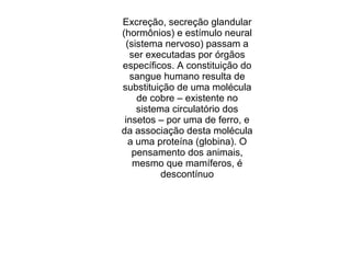 Excreção, secreção glandular
(hormônios) e estímulo neural
(sistema nervoso) passam a
ser executadas por órgãos
específicos. A constituição do
sangue humano resulta de
substituição de uma molécula
de cobre – existente no
sistema circulatório dos
insetos – por uma de ferro, e
da associação desta molécula
a uma proteína (globina). O
pensamento dos animais,
mesmo que mamíferos, é
descontínuo
 