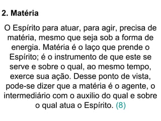 2. Matéria
O Espírito para atuar, para agir, precisa de
matéria, mesmo que seja sob a forma de
energia. Matéria é o laço que prende o
Espírito; é o instrumento de que este se
serve e sobre o qual, ao mesmo tempo,
exerce sua ação. Desse ponto de vista,
pode-se dizer que a matéria é o agente, o
intermediário com o auxilio do qual e sobre
o qual atua o Espírito. (8)
 