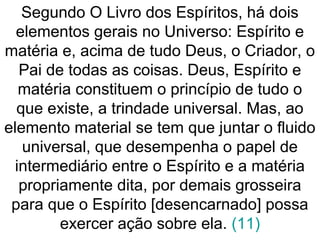 Segundo O Livro dos Espíritos, há dois
elementos gerais no Universo: Espírito e
matéria e, acima de tudo Deus, o Criador, o
Pai de todas as coisas. Deus, Espírito e
matéria constituem o princípio de tudo o
que existe, a trindade universal. Mas, ao
elemento material se tem que juntar o fluido
universal, que desempenha o papel de
intermediário entre o Espírito e a matéria
propriamente dita, por demais grosseira
para que o Espírito [desencarnado] possa
exercer ação sobre ela. (11)
 