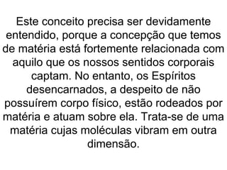 Este conceito precisa ser devidamente
entendido, porque a concepção que temos
de matéria está fortemente relacionada com
aquilo que os nossos sentidos corporais
captam. No entanto, os Espíritos
desencarnados, a despeito de não
possuírem corpo físico, estão rodeados por
matéria e atuam sobre ela. Trata-se de uma
matéria cujas moléculas vibram em outra
dimensão.
 