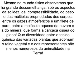 Mesmo no mundo físico observamos que
há grande dessemelhança, sob os aspectos
da solidez, da compressibilidade, do peso
e das múltiplas propriedades dos corpos,
entre os gazes atmosféricos e um filete de
ouro, entre a molécula aquosa da nuvem e
a do mineral que forma a carcaça óssea do
globo! Que diversidade entre o tecido
químico das variadas plantas que adornam
o reino vegetal e o dos representantes não
menos numerosos da animalidade na
Terra!
 