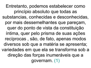 Entretanto, podemos estabelecer como
princípio absoluto que todas as
substancias, conhecidas e desconhecidas,
por mais dessemelhantes que pareçam,
quer do ponto de vista da constituição
íntima, quer pelo prisma de suas ações
recíprocas , são, de fato, apenas modos
diversos sob que a matéria se apresenta;
variedades em que ela se transforma sob a
direção das forças inumeráveis que a
governam. (1)
 