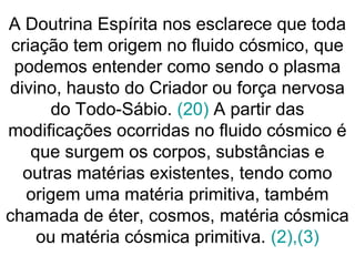 A Doutrina Espírita nos esclarece que toda
criação tem origem no fluido cósmico, que
podemos entender como sendo o plasma
divino, hausto do Criador ou força nervosa
do Todo-Sábio. (20) A partir das
modificações ocorridas no fluido cósmico é
que surgem os corpos, substâncias e
outras matérias existentes, tendo como
origem uma matéria primitiva, também
chamada de éter, cosmos, matéria cósmica
ou matéria cósmica primitiva. (2),(3)
 