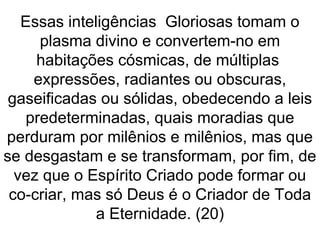 Essas inteligências Gloriosas tomam o
plasma divino e convertem-no em
habitações cósmicas, de múltiplas
expressões, radiantes ou obscuras,
gaseificadas ou sólidas, obedecendo a leis
predeterminadas, quais moradias que
perduram por milênios e milênios, mas que
se desgastam e se transformam, por fim, de
vez que o Espírito Criado pode formar ou
co-criar, mas só Deus é o Criador de Toda
a Eternidade. (20)
 