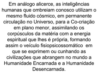 Em análogo alicerce, as inteligências
humanas que ombreiam conosco utilizam o
mesmo fluido cósmico, em permanente
circulação no Universo, para a Co-criação
em plano menor, assimilando os
corpúsculos da matéria com a energia
espiritual que lhes é própria, formando
assim o veículo fisiopsicossomático em
que se exprimem ou cunhando as
civilizações que abrangem no mundo a
Humanidade Encarnada e a Humanidade
Desencarnada.
 