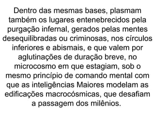 Dentro das mesmas bases, plasmam
também os lugares entenebrecidos pela
purgação infernal, gerados pelas mentes
desequilibradas ou criminosas, nos círculos
inferiores e abismais, e que valem por
aglutinações de duração breve, no
microcosmo em que estagiam, sob o
mesmo princípio de comando mental com
que as inteligências Maiores modelam as
edificações macrocósmicas, que desafiam
a passagem dos milênios.
 