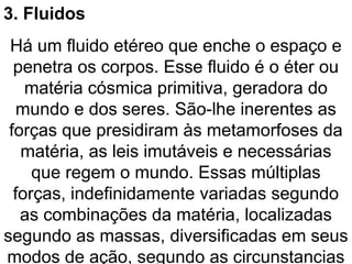 3. Fluidos
Há um fluido etéreo que enche o espaço e
penetra os corpos. Esse fluido é o éter ou
matéria cósmica primitiva, geradora do
mundo e dos seres. São-lhe inerentes as
forças que presidiram às metamorfoses da
matéria, as leis imutáveis e necessárias
que regem o mundo. Essas múltiplas
forças, indefinidamente variadas segundo
as combinações da matéria, localizadas
segundo as massas, diversificadas em seus
modos de ação, segundo as circunstancias
 
