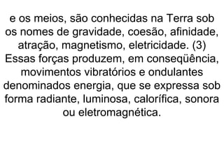 e os meios, são conhecidas na Terra sob
os nomes de gravidade, coesão, afinidade,
atração, magnetismo, eletricidade. (3)
Essas forças produzem, em conseqüência,
movimentos vibratórios e ondulantes
denominados energia, que se expressa sob
forma radiante, luminosa, calorífica, sonora
ou eletromagnética.
 