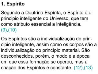 1. Espírito
Segundo a Doutrina Espírita, o Espírito é o
principio inteligente do Universo, que tem
como atributo essencial a inteligência.
(9),(10)
Os Espíritos são a individualização do prin-
cipio inteligente, assim como os corpos são a
individualização do princípio material. São
desconhecidos, porém, o modo e a época
em que essa formação se operou, mas a
criação dos Espíritos é constante. (12),(13)
 
