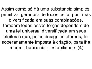 Assim como só há uma substancia simples,
primitiva, geradora de todos os corpos, mas
diversificada em suas combinações,
também todas essas forças dependem de
uma lei universal diversificada em seus
efeitos e que, pelos desígnios eternos, foi
soberanamente imposta à criação, para lhe
imprimir harmonia e estabilidade. (4)
 