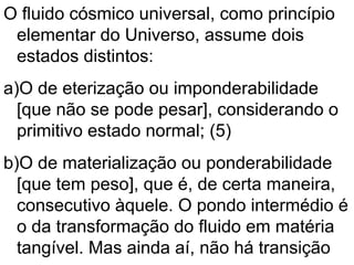 O fluido cósmico universal, como princípio
elementar do Universo, assume dois
estados distintos:
a)O de eterização ou imponderabilidade
[que não se pode pesar], considerando o
primitivo estado normal; (5)
b)O de materialização ou ponderabilidade
[que tem peso], que é, de certa maneira,
consecutivo àquele. O pondo intermédio é
o da transformação do fluido em matéria
tangível. Mas ainda aí, não há transição
 