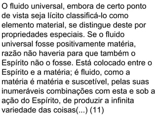 O fluido universal, embora de certo ponto
de vista seja lícito classificá-lo como
elemento material, se distingue deste por
propriedades especiais. Se o fluido
universal fosse positivamente matéria,
razão não haveria para que também o
Espírito não o fosse. Está colocado entre o
Espírito e a matéria; é fluido, como a
matéria é matéria e suscetível, pelas suas
inumeráveis combinações com esta e sob a
ação do Espírito, de produzir a infinita
variedade das coisas(...) (11)
 
