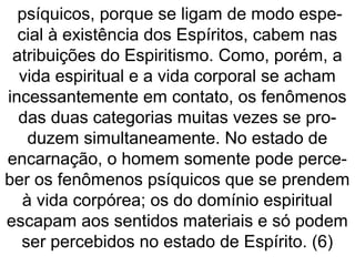 psíquicos, porque se ligam de modo espe-
cial à existência dos Espíritos, cabem nas
atribuições do Espiritismo. Como, porém, a
vida espiritual e a vida corporal se acham
incessantemente em contato, os fenômenos
das duas categorias muitas vezes se pro-
duzem simultaneamente. No estado de
encarnação, o homem somente pode perce-
ber os fenômenos psíquicos que se prendem
à vida corpórea; os do domínio espiritual
escapam aos sentidos materiais e só podem
ser percebidos no estado de Espírito. (6)
 