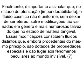Finalmente, é importante assinalar que, no
estado de eterização [imponderabilidade], o
fluido cósmico não é uniforme; sem deixar
de ser etéreo, sofre modificações tão va-
riadas em gênero e mais numerosas talvez
do que no estado de matéria tangível.
Essas modificações constituem fluidos
distintos que, embora procedentes do mês-
mo princípio, são dotados de propriedades
especiais e dão lugar aos fenômenos
peculiares ao mundo invisível. (7)
 