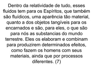 Dentro da relatividade de tudo, esses
fluidos tem para os Espíritos, que também
são fluídicos, uma aparência tão material,
quanto a dos objetos tangíveis para os
encarnados e são, para eles, o que são
para nós as substancias do mundo
terrestre. Eles os elaboram e combinam
para produzirem determinados efeitos,
como fazem os homens com seus
materiais, ainda que por processos
diferentes. (7)
 