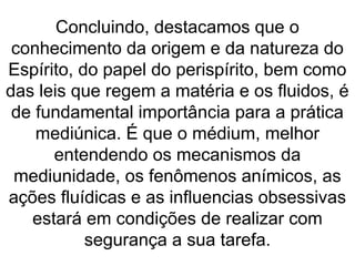 Concluindo, destacamos que o
conhecimento da origem e da natureza do
Espírito, do papel do perispírito, bem como
das leis que regem a matéria e os fluidos, é
de fundamental importância para a prática
mediúnica. É que o médium, melhor
entendendo os mecanismos da
mediunidade, os fenômenos anímicos, as
ações fluídicas e as influencias obsessivas
estará em condições de realizar com
segurança a sua tarefa.
 