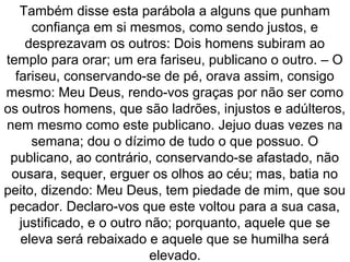 Também disse esta parábola a alguns que punham
confiança em si mesmos, como sendo justos, e
desprezavam os outros: Dois homens subiram ao
templo para orar; um era fariseu, publicano o outro. – O
fariseu, conservando-se de pé, orava assim, consigo
mesmo: Meu Deus, rendo-vos graças por não ser como
os outros homens, que são ladrões, injustos e adúlteros,
nem mesmo como este publicano. Jejuo duas vezes na
semana; dou o dízimo de tudo o que possuo. O
publicano, ao contrário, conservando-se afastado, não
ousara, sequer, erguer os olhos ao céu; mas, batia no
peito, dizendo: Meu Deus, tem piedade de mim, que sou
pecador. Declaro-vos que este voltou para a sua casa,
justificado, e o outro não; porquanto, aquele que se
eleva será rebaixado e aquele que se humilha será
elevado.
 