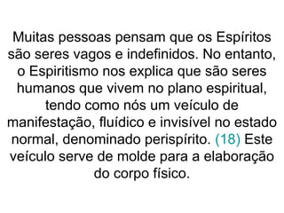 Muitas pessoas pensam que os Espíritos
são seres vagos e indefinidos. No entanto,
o Espiritismo nos explica que são seres
humanos que vivem no plano espiritual,
tendo como nós um veículo de
manifestação, fluídico e invisível no estado
normal, denominado perispírito. (18) Este
veículo serve de molde para a elaboração
do corpo físico.
 