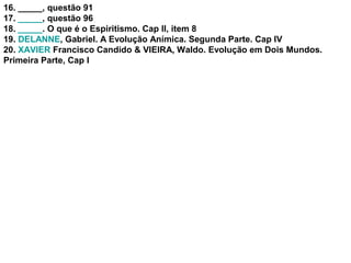 16. _____, questão 91
17. _____, questão 96
18. _____. O que é o Espiritismo. Cap II, item 8
19. DELANNE, Gabriel. A Evolução Anímica. Segunda Parte. Cap IV
20. XAVIER Francisco Candido & VIEIRA, Waldo. Evolução em Dois Mundos.
Primeira Parte, Cap I
 
