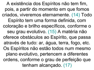 A existência dos Espíritos não tem fim,
pois, a partir do momento em que fomos
criados, viveremos eternamente. (14) Todo
Espírito tem uma forma definida, com
coloração e brilho específicos, conforme o
seu grau evolutivo. (15) A matéria não
oferece obstáculos ao Espírito, que passa
através de tudo: ar, água, terra, fogo, etc.
Os Espíritos não estão todos num mesmo
plano evolutivo, pertencem a diferentes
ordens, conforme o grau de perfeição que
tenham alcançado. (17)
 