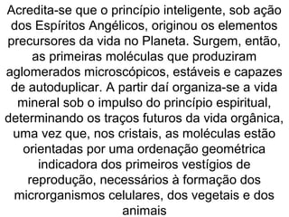 Acredita-se que o princípio inteligente, sob ação
dos Espíritos Angélicos, originou os elementos
precursores da vida no Planeta. Surgem, então,
as primeiras moléculas que produziram
aglomerados microscópicos, estáveis e capazes
de autoduplicar. A partir daí organiza-se a vida
mineral sob o impulso do princípio espiritual,
determinando os traços futuros da vida orgânica,
uma vez que, nos cristais, as moléculas estão
orientadas por uma ordenação geométrica
indicadora dos primeiros vestígios de
reprodução, necessários à formação dos
microrganismos celulares, dos vegetais e dos
animais
 