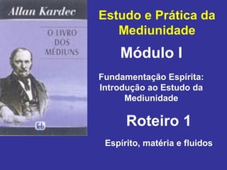 Estudo e Prática da
Mediunidade
Módulo I
Roteiro 1
Fundamentação Espírita:
Introdução ao Estudo da
Mediunidade
Espírito, matéria e fluidos
 
