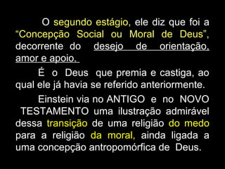 O segundo estágio, ele diz que foi a
“Concepção Social ou Moral de Deus”,
decorrente do desejo de orientação,
amor e apoio.
É o Deus que premia e castiga, ao
qual ele já havia se referido anteriormente.
Einstein via no ANTIGO e no NOVO
TESTAMENTO uma ilustração admirável
dessa transição de uma religião do medo
para a religião da moral, ainda ligada a
uma concepção antropomórfica de Deus.
 