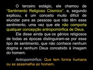 O terceiro estágio, ele chamou de
“Sentimento Religioso Cósmico”, e, segundo
explicou, é um conceito muito difícil de
elucidar para as pessoas que não têm esse
sentimento, uma vez que ele não comporta
qualquer concepção antropomórfica de Deus.
Ele disse ainda que os gênios religiosos
de todas as épocas distinguiram-se por esse
tipo de sentimento, que não conhece nenhum
dogma e nenhum Deus concebido à imagem
do homem.
Antropomórfico: Que tem forma humana
ou se assemelha ao homem.
 