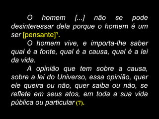 O homem [...] não se pode
desinteressar dela porque o homem é um
ser [pensante]¹.
O homem vive, e importa-lhe saber
qual é a fonte, qual é a causa, qual é a lei
da vida.
A opinião que tem sobre a causa,
sobre a lei do Universo, essa opinião, quer
ele queira ou não, quer saiba ou não, se
reflete em seus atos, em toda a sua vida
pública ou particular (7).
 
