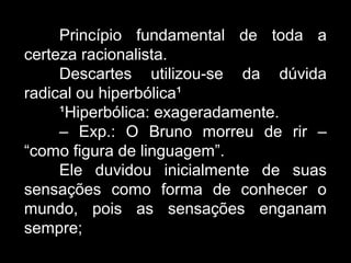 Princípio fundamental de toda a
certeza racionalista.
Descartes utilizou-se da dúvida
radical ou hiperbólica¹
¹Hiperbólica: exageradamente.
– Exp.: O Bruno morreu de rir –
“como figura de linguagem”.
Ele duvidou inicialmente de suas
sensações como forma de conhecer o
mundo, pois as sensações enganam
sempre;
 