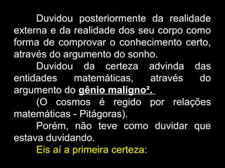 Duvidou posteriormente da realidade
externa e da realidade dos seu corpo como
forma de comprovar o conhecimento certo,
através do argumento do sonho.
Duvidou da certeza advinda das
entidades matemáticas, através do
argumento do gênio maligno²..
(O cosmos é regido por relações
matemáticas - Pitágoras).
Porém, não teve como duvidar que
estava duvidando.
Eis aí a primeira certeza:
 