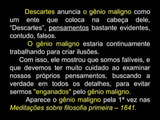 Descartes anuncia o gênio maligno como
um ente que coloca na cabeça dele,
“Descartes”, pensamentos bastante evidentes,
contudo, falsos.
O gênio maligno estaria continuamente
trabalhando para criar ilusões.
Com isso, ele mostrou que somos falíveis, e
que devemos ter muito cuidado ao examinar
nossos próprios pensamentos, buscando a
verdade em todos os detalhes, para evitar
sermos "enganados" pelo gênio maligno.
Aparece o gênio maligno pela 1ª vez nas
Meditações sobre filosofia primeira – 1641.
 