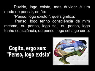Duvido, logo existo, mas duvidar é um
modo de pensar, então:
“Penso, logo existo.”, que significa:
Penso, logo tenho consciência de mim
mesmo, ou penso, logo sei, ou penso, logo
tenho consciência, ou penso, logo sei algo certo.
 