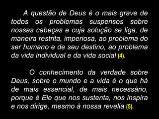 A questão de Deus é o mais grave de
todos os problemas suspensos sobre
nossas cabeças e cuja solução se liga, de
maneira restrita, imperiosa, ao problema do
ser humano e de seu destino, ao problema
da vida individual e da vida social (4).
O conhecimento da verdade sobre
Deus, sobre o mundo e a vida é o que há
de mais essencial, de mais necessário,
porque é Ele que nos sustenta, nos inspira
e nos dirige, mesmo à nossa revelia (5).
 