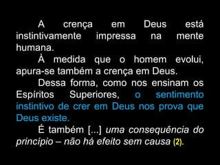 A crença em Deus está
instintivamente impressa na mente
humana.
À medida que o homem evolui,
apura-se também a crença em Deus.
Dessa forma, como nos ensinam os
Espíritos Superiores, o sentimento
instintivo de crer em Deus nos prova que
Deus existe.
É também [...] uma consequência do
princípio – não há efeito sem causa (2).
 