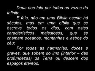 Deus nos fala por todas as vozes do
Infinito.
E fala, não em uma Bíblia escrita há
séculos, mas em uma bíblia que se
escreve todos os dias, com estes
característicos majestosos, que se
chamam oceanos, montanhas e astros do
céu;
Por todas as harmonias, doces e
graves, que sobem do imo (interior – das
profundezas) da Terra ou descem dos
espaços etéreos.
 