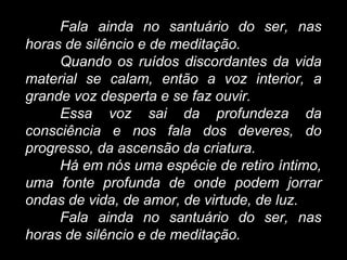 Fala ainda no santuário do ser, nas
horas de silêncio e de meditação.
Quando os ruídos discordantes da vida
material se calam, então a voz interior, a
grande voz desperta e se faz ouvir.
Essa voz sai da profundeza da
consciência e nos fala dos deveres, do
progresso, da ascensão da criatura.
Há em nós uma espécie de retiro íntimo,
uma fonte profunda de onde podem jorrar
ondas de vida, de amor, de virtude, de luz.
Fala ainda no santuário do ser, nas
horas de silêncio e de meditação.
 