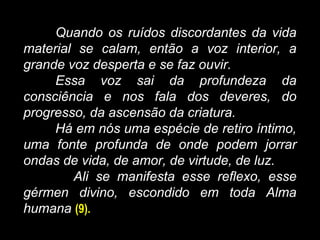 Quando os ruídos discordantes da vida
material se calam, então a voz interior, a
grande voz desperta e se faz ouvir.
Essa voz sai da profundeza da
consciência e nos fala dos deveres, do
progresso, da ascensão da criatura.
Há em nós uma espécie de retiro íntimo,
uma fonte profunda de onde podem jorrar
ondas de vida, de amor, de virtude, de luz.
Ali se manifesta esse reflexo, esse
gérmen divino, escondido em toda Alma
humana (9).
 