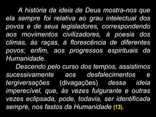 A história da ideia de Deus mostra-nos que
ela sempre foi relativa ao grau intelectual dos
povos e de seus legisladores, correspondendo
aos movimentos civilizadores, à poesia dos
climas, às raças, à florescência de diferentes
povos; enfim, aos progressos espirituais da
Humanidade.
Descendo pelo curso dos tempos, assistimos
sucessivamente aos desfalecimentos e
tergiversações (divagações) dessa ideia
imperecível, que, às vezes fulgurante e outras
vezes eclipsada, pode, todavia, ser identificada
sempre, nos fastos da Humanidade (13).
 