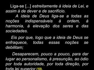 Liga-se [...] estreitamente à ideia de Lei, e
assim à de dever e de sacrifício.
A ideia de Deus liga-se a todas as
noções indispensáveis à ordem, à
harmonia, à elevação dos seres e das
sociedades.
Eis por que, logo que a ideia de Deus se
enfraquece, todas essas noções se
debilitam;
Desaparecem, pouco a pouco, para dar
lugar ao personalismo, à presunção, ao ódio
por toda autoridade, por toda direção, por
 